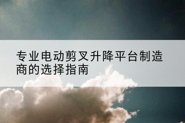 阿克塞电动剪叉升降平台厂家-专业电动剪叉升降平台制造商的选择指南