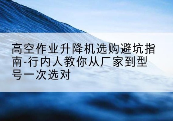 阿克塞升降平台厂家-高空作业升降机选购避坑指南-行内人教你从厂家到型号一次选对