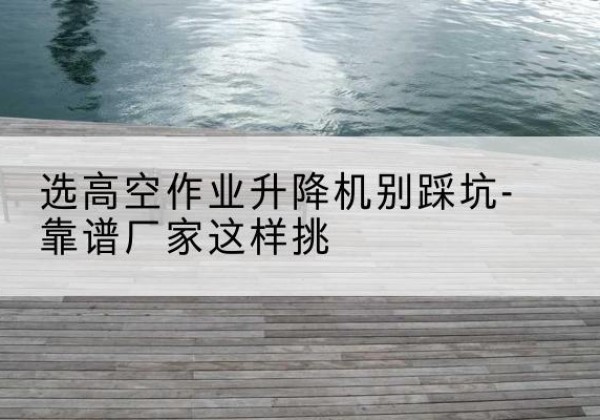 阿克塞剪叉式升降机厂家-选高空作业升降机别踩坑-靠谱厂家这样挑