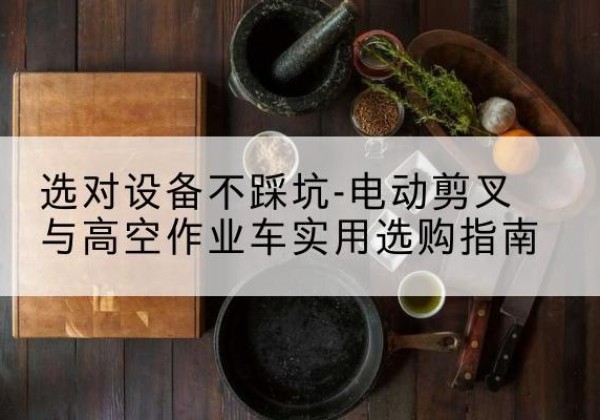 阿克塞电动剪叉升降平台怎么选-选对设备不踩坑-电动剪叉与高空作业车实用选购指南