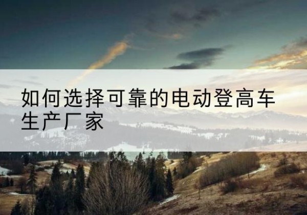 阿克塞电动登高车厂家-如何选择可靠的电动登高车生产厂家