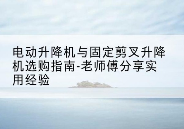 阿克塞电动升降机怎么选-电动升降机与固定剪叉升降机选购指南-老师傅分享实用经验