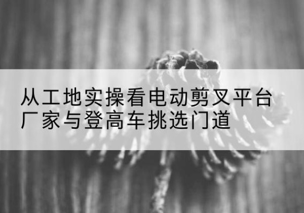 阿克塞电动剪叉升降平台厂家-从工地实操看电动剪叉平台厂家与登高车挑选门道