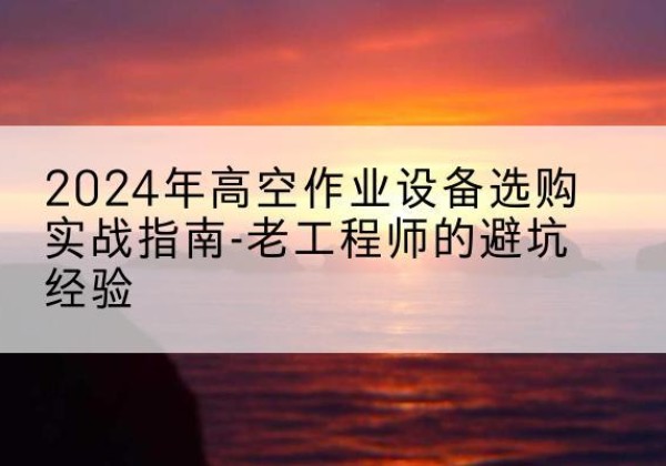 阿克塞高空作业升降机厂家推荐-2024年高空作业设备选购实战指南-老工程师的避坑经验